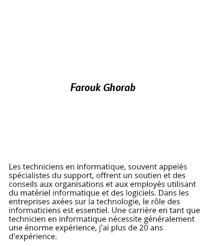 &nbsp;Farouk Ghorab La meilleure partie d'être un graphiste est de savoir que je peux utiliser ma créativité pour aider les autres à façonner leur vision et à voir mon travail utilisé - mais LA PLUS GRANDE partie est qu'il y a toujours quelque chose de nouveau à apprendre, quelque chose pour s'améliorer. J'adore le défis.. Les techniciens en informatique, souvent appelés spécialistes du support, offrent un soutien et des conseils aux organisations et aux employés utilisant du matériel informatique et des logiciels. Dans les entreprises axées sur la technologie, le rôle des informaticiens est essentiel. Une carrière en tant que technicien en informatique nécessite généralement une énorme expérience, j'ai plus de 20 ans d'expérience.